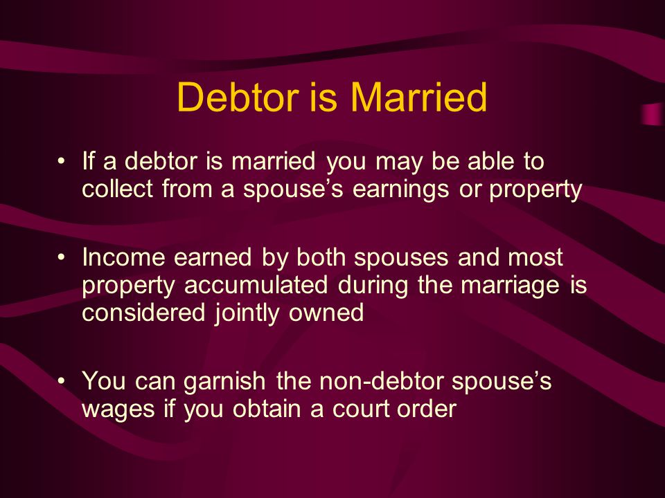 Debtor is Married If a debtor is married you may be able to collect from a spouse’s earnings or property Income earned by both spouses and most property accumulated during the marriage is considered jointly owned You can garnish the non-debtor spouse’s wages if you obtain a court order