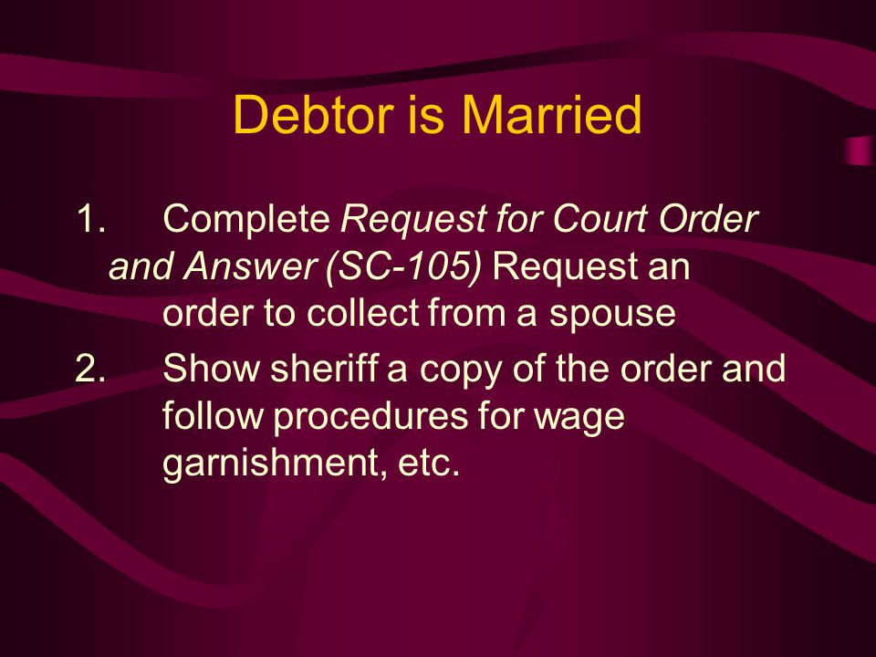 Debtor is Married 1.Complete Request for Court Order and Answer (SC-105) Request an order to collect from a spouse 2.Show sheriff a copy of the order and follow procedures for wage garnishment, etc.