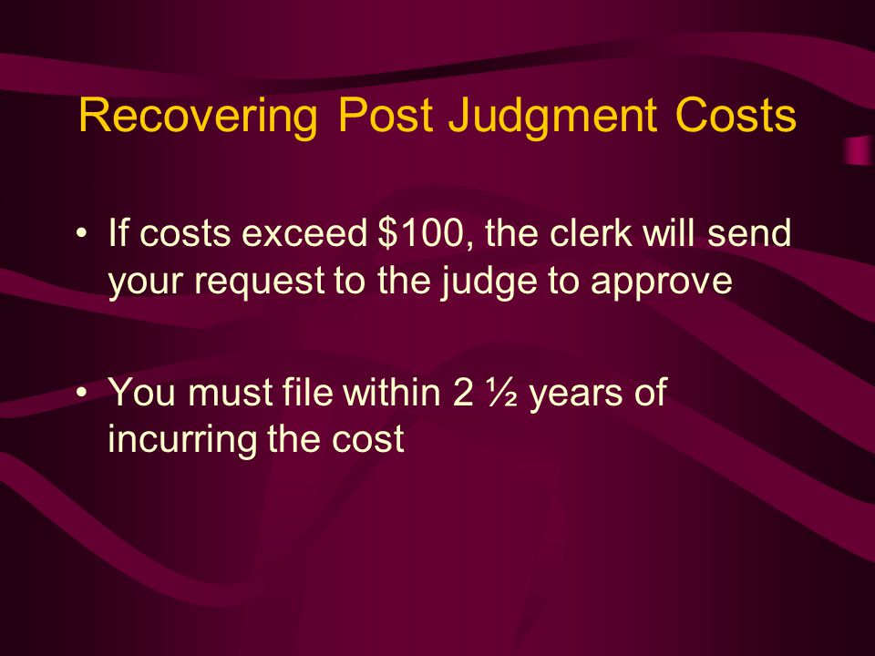 Recovering Post Judgment Costs If costs exceed $100, the clerk will send your request to the judge to approve You must file within 2 ½ years of incurring the cost