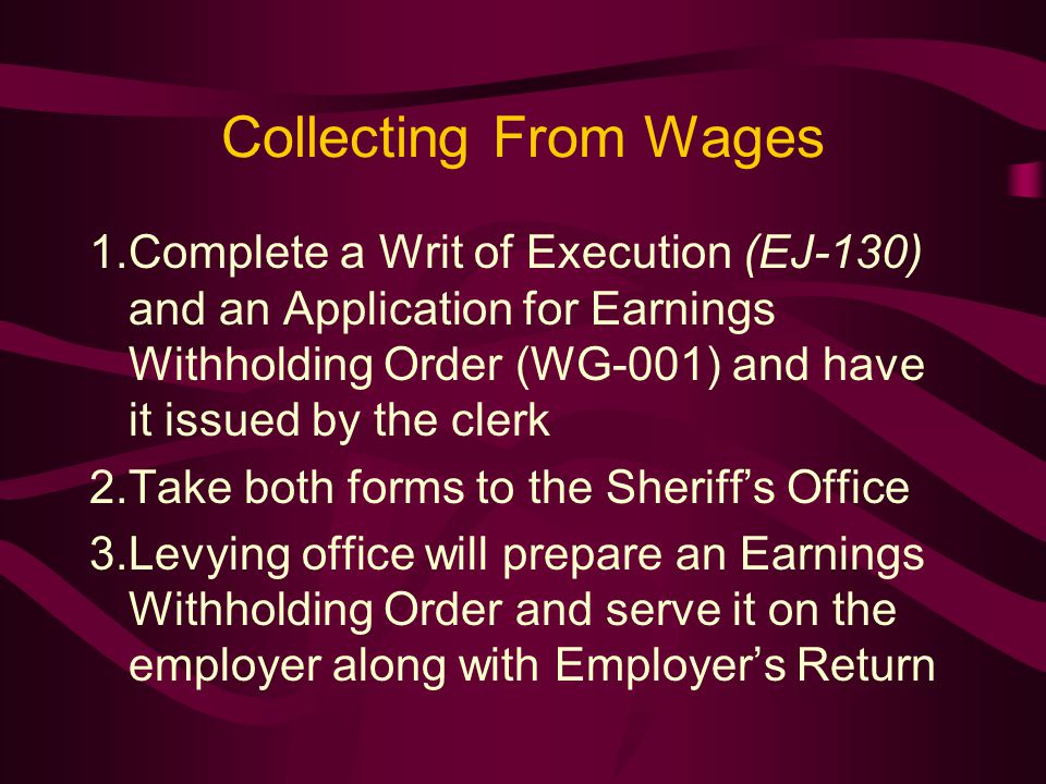 Collecting From Wages 1.Complete a Writ of Execution (EJ-130) and an Application for Earnings Withholding Order (WG-001) and have it issued by the clerk 2.Take both forms to the Sheriff’s Office 3.Levying office will prepare an Earnings Withholding Order and serve it on the employer along with Employer’s Return