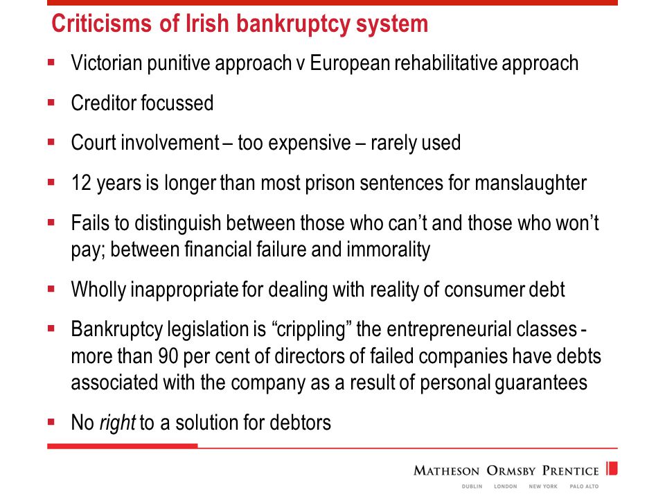 Criticisms of Irish bankruptcy system  Victorian punitive approach v European rehabilitative approach  Creditor focussed  Court involvement – too expensive – rarely used  12 years is longer than most prison sentences for manslaughter  Fails to distinguish between those who can’t and those who won’t pay; between financial failure and immorality  Wholly inappropriate for dealing with reality of consumer debt  Bankruptcy legislation is crippling the entrepreneurial classes - more than 90 per cent of directors of failed companies have debts associated with the company as a result of personal guarantees  No right to a solution for debtors