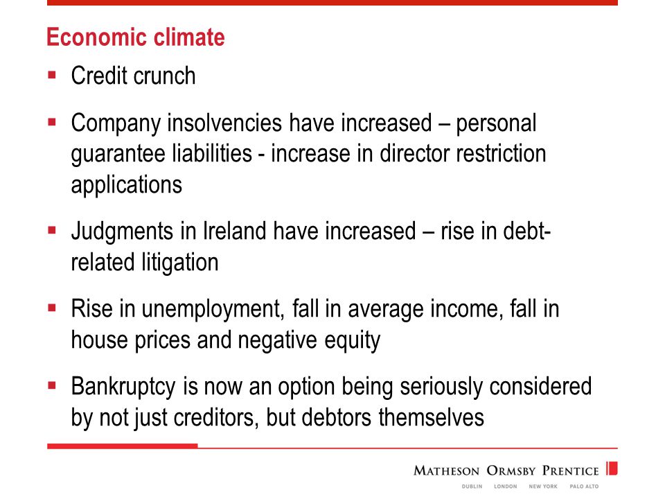 Economic climate  Credit crunch  Company insolvencies have increased – personal guarantee liabilities - increase in director restriction applications  Judgments in Ireland have increased – rise in debt- related litigation  Rise in unemployment, fall in average income, fall in house prices and negative equity  Bankruptcy is now an option being seriously considered by not just creditors, but debtors themselves