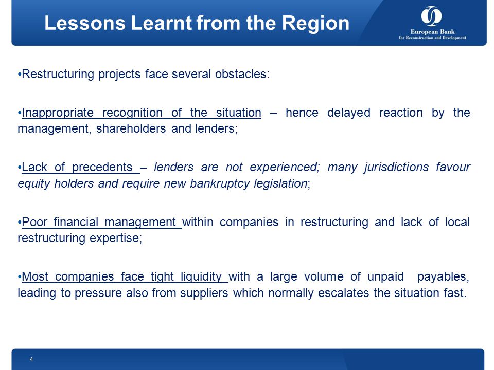 Lessons Learnt from the Region Restructuring projects face several obstacles: Inappropriate recognition of the situation – hence delayed reaction by the management, shareholders and lenders; Lack of precedents – lenders are not experienced; many jurisdictions favour equity holders and require new bankruptcy legislation; Poor financial management within companies in restructuring and lack of local restructuring expertise; Most companies face tight liquidity with a large volume of unpaid payables, leading to pressure also from suppliers which normally escalates the situation fast.