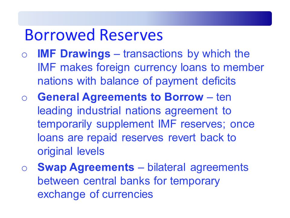 Borrowed Reserves o IMF Drawings – transactions by which the IMF makes foreign currency loans to member nations with balance of payment deficits o General Agreements to Borrow – ten leading industrial nations agreement to temporarily supplement IMF reserves; once loans are repaid reserves revert back to original levels o Swap Agreements – bilateral agreements between central banks for temporary exchange of currencies