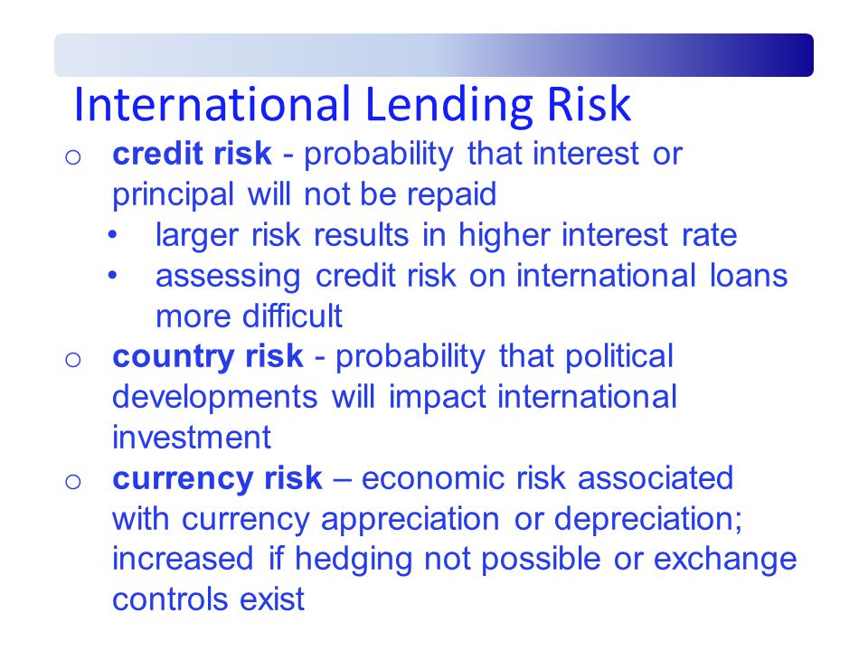 International Lending Risk o credit risk - probability that interest or principal will not be repaid larger risk results in higher interest rate assessing credit risk on international loans more difficult o country risk - probability that political developments will impact international investment o currency risk – economic risk associated with currency appreciation or depreciation; increased if hedging not possible or exchange controls exist