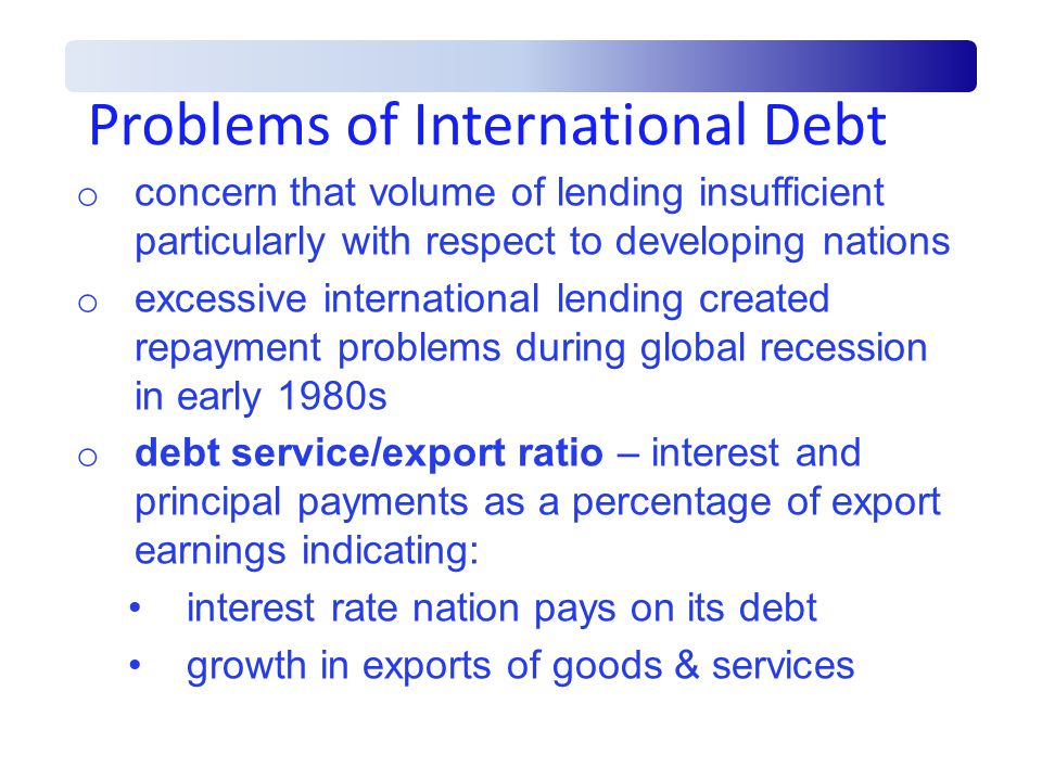 Problems of International Debt o concern that volume of lending insufficient particularly with respect to developing nations o excessive international lending created repayment problems during global recession in early 1980s o debt service/export ratio – interest and principal payments as a percentage of export earnings indicating: interest rate nation pays on its debt growth in exports of goods & services