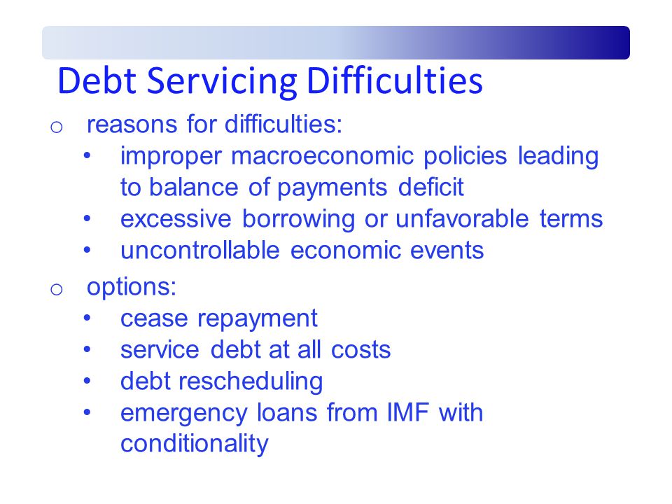 Debt Servicing Difficulties o reasons for difficulties: improper macroeconomic policies leading to balance of payments deficit excessive borrowing or unfavorable terms uncontrollable economic events o options: cease repayment service debt at all costs debt rescheduling emergency loans from IMF with conditionality