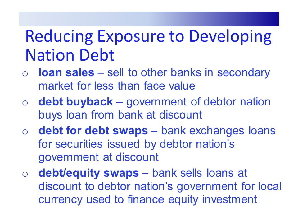 Reducing Exposure to Developing Nation Debt o loan sales – sell to other banks in secondary market for less than face value o debt buyback – government of debtor nation buys loan from bank at discount o debt for debt swaps – bank exchanges loans for securities issued by debtor nation’s government at discount o debt/equity swaps – bank sells loans at discount to debtor nation’s government for local currency used to finance equity investment