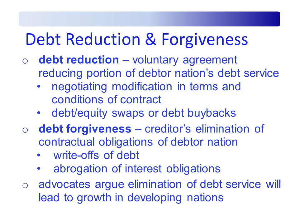 Debt Reduction & Forgiveness o debt reduction – voluntary agreement reducing portion of debtor nation’s debt service negotiating modification in terms and conditions of contract debt/equity swaps or debt buybacks o debt forgiveness – creditor’s elimination of contractual obligations of debtor nation write-offs of debt abrogation of interest obligations o advocates argue elimination of debt service will lead to growth in developing nations