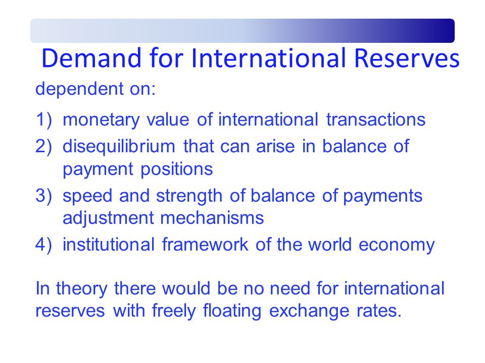 Demand for International Reserves dependent on: 1)monetary value of international transactions 2)disequilibrium that can arise in balance of payment positions 3)speed and strength of balance of payments adjustment mechanisms 4)institutional framework of the world economy In theory there would be no need for international reserves with freely floating exchange rates.