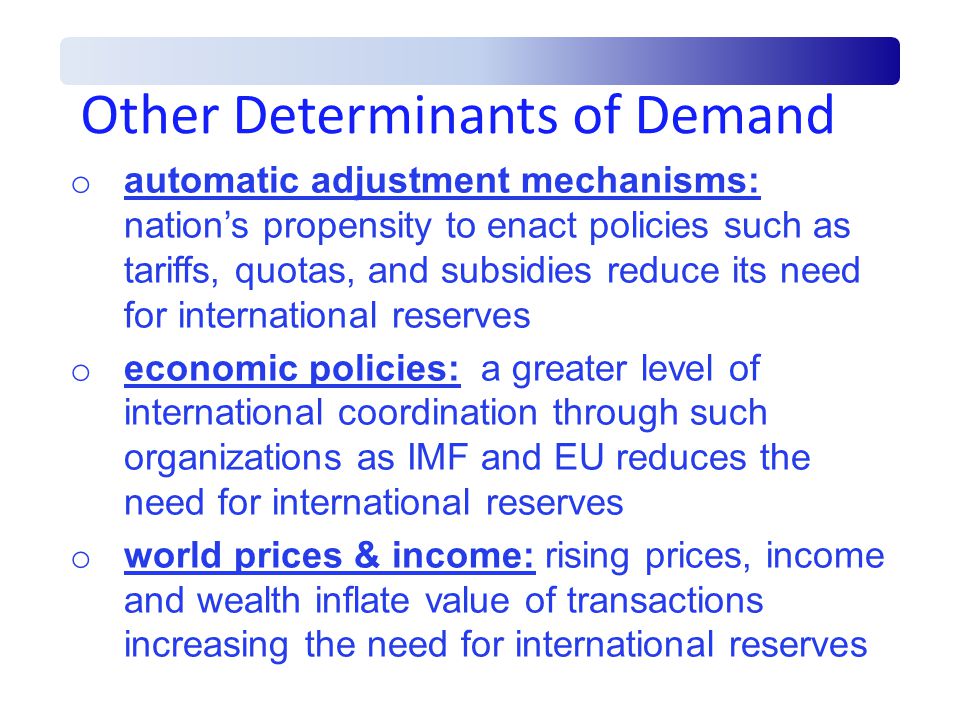 Other Determinants of Demand o automatic adjustment mechanisms: nation’s propensity to enact policies such as tariffs, quotas, and subsidies reduce its need for international reserves o economic policies: a greater level of international coordination through such organizations as IMF and EU reduces the need for international reserves o world prices & income: rising prices, income and wealth inflate value of transactions increasing the need for international reserves
