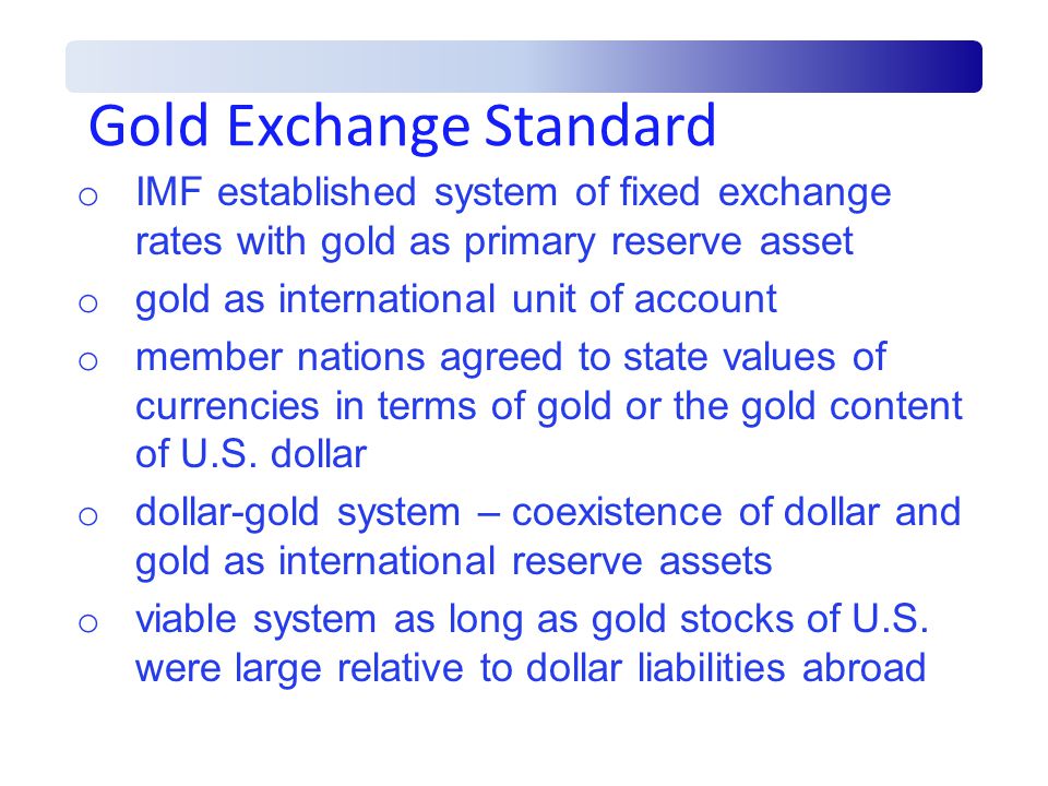Gold Exchange Standard o IMF established system of fixed exchange rates with gold as primary reserve asset o gold as international unit of account o member nations agreed to state values of currencies in terms of gold or the gold content of U.S.