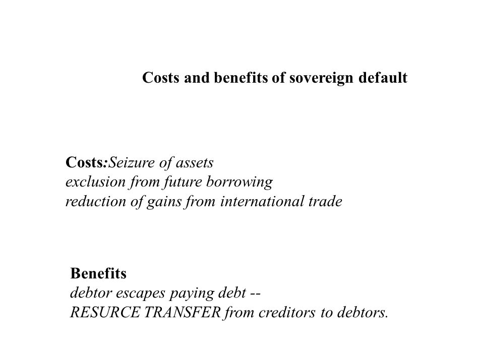 Costs and benefits of sovereign default Costs:Seizure of assets exclusion from future borrowing reduction of gains from international trade Benefits debtor escapes paying debt -- RESURCE TRANSFER from creditors to debtors.