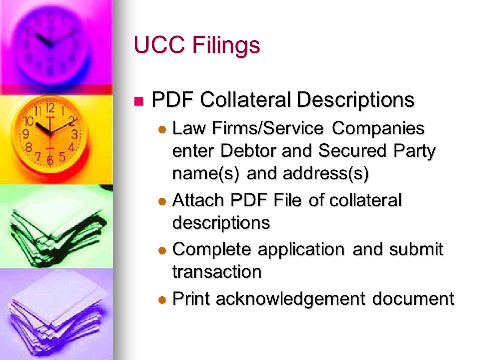 UCC Filings PDF Collateral Descriptions PDF Collateral Descriptions Law Firms/Service Companies enter Debtor and Secured Party name(s) and address(s) Law Firms/Service Companies enter Debtor and Secured Party name(s) and address(s) Attach PDF File of collateral descriptions Attach PDF File of collateral descriptions Complete application and submit transaction Complete application and submit transaction Print acknowledgement document Print acknowledgement document