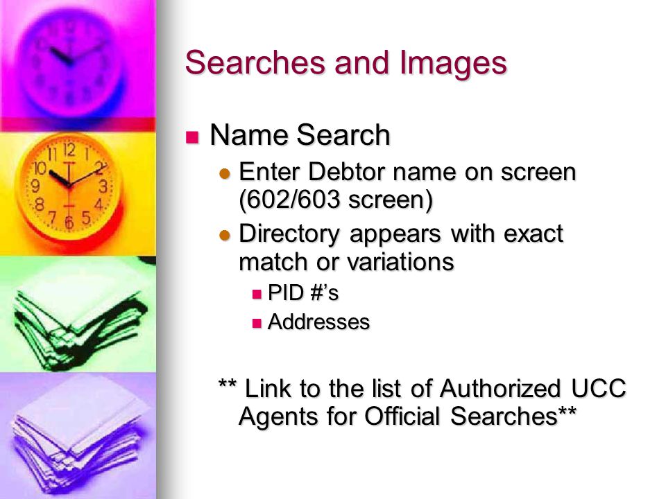Searches and Images Name Search Name Search Enter Debtor name on screen (602/603 screen) Enter Debtor name on screen (602/603 screen) Directory appears with exact match or variations Directory appears with exact match or variations PID #’s PID #’s Addresses Addresses ** Link to the list of Authorized UCC Agents for Official Searches**