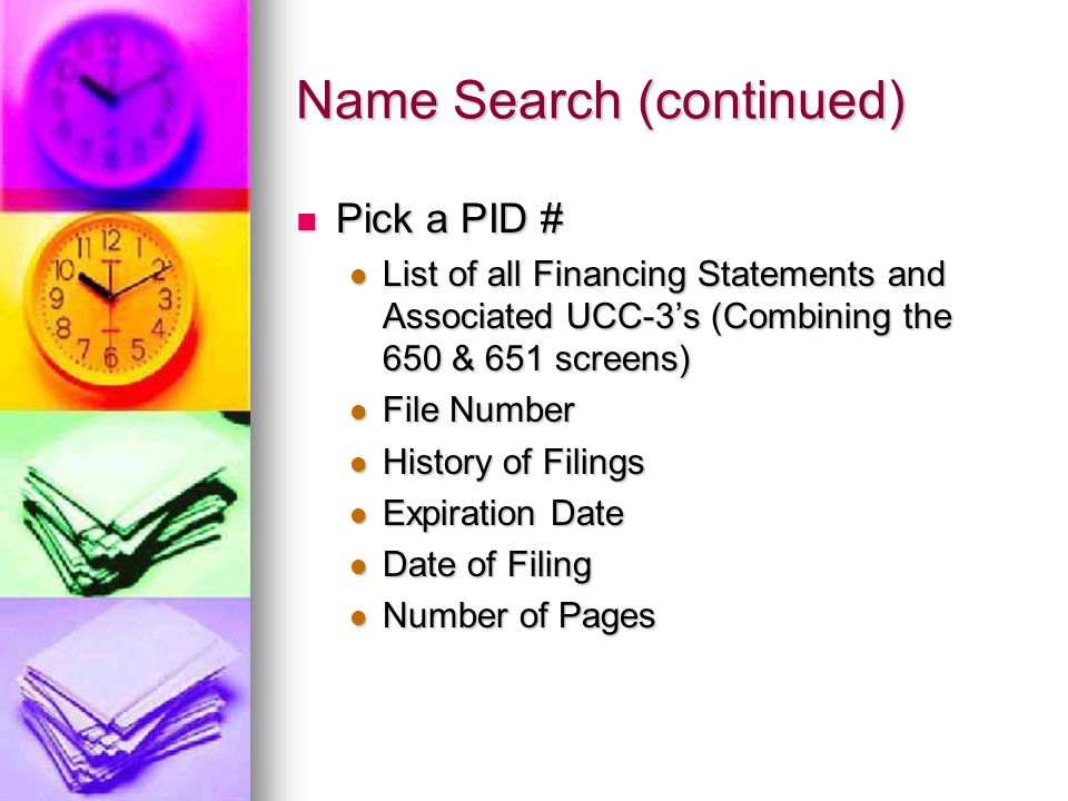 Name Search (continued) Pick a PID # Pick a PID # List of all Financing Statements and Associated UCC-3’s (Combining the 650 & 651 screens) List of all Financing Statements and Associated UCC-3’s (Combining the 650 & 651 screens) File Number File Number History of Filings History of Filings Expiration Date Expiration Date Date of Filing Date of Filing Number of Pages Number of Pages
