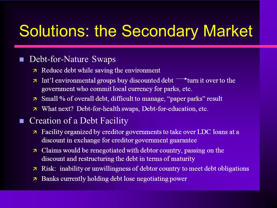 Solutions: the Secondary Market n Debt-for-Nature Swaps ä Reduce debt while saving the environment ä Int’l environmental groups buy discounted debt turn it over to the government who commit local currency for parks, etc.