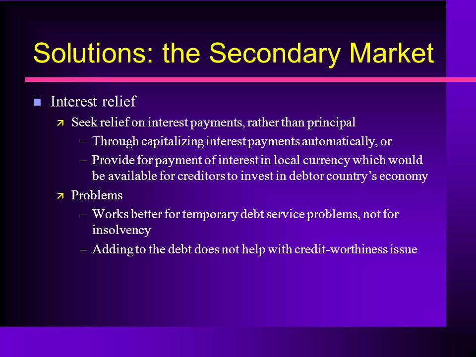Solutions: the Secondary Market n Interest relief ä Seek relief on interest payments, rather than principal –Through capitalizing interest payments automatically, or –Provide for payment of interest in local currency which would be available for creditors to invest in debtor country’s economy ä Problems –Works better for temporary debt service problems, not for insolvency –Adding to the debt does not help with credit-worthiness issue