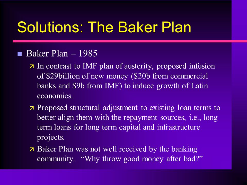 Solutions: The Baker Plan n Baker Plan – 1985 ä In contrast to IMF plan of austerity, proposed infusion of $29billion of new money ($20b from commercial banks and $9b from IMF) to induce growth of Latin economies.
