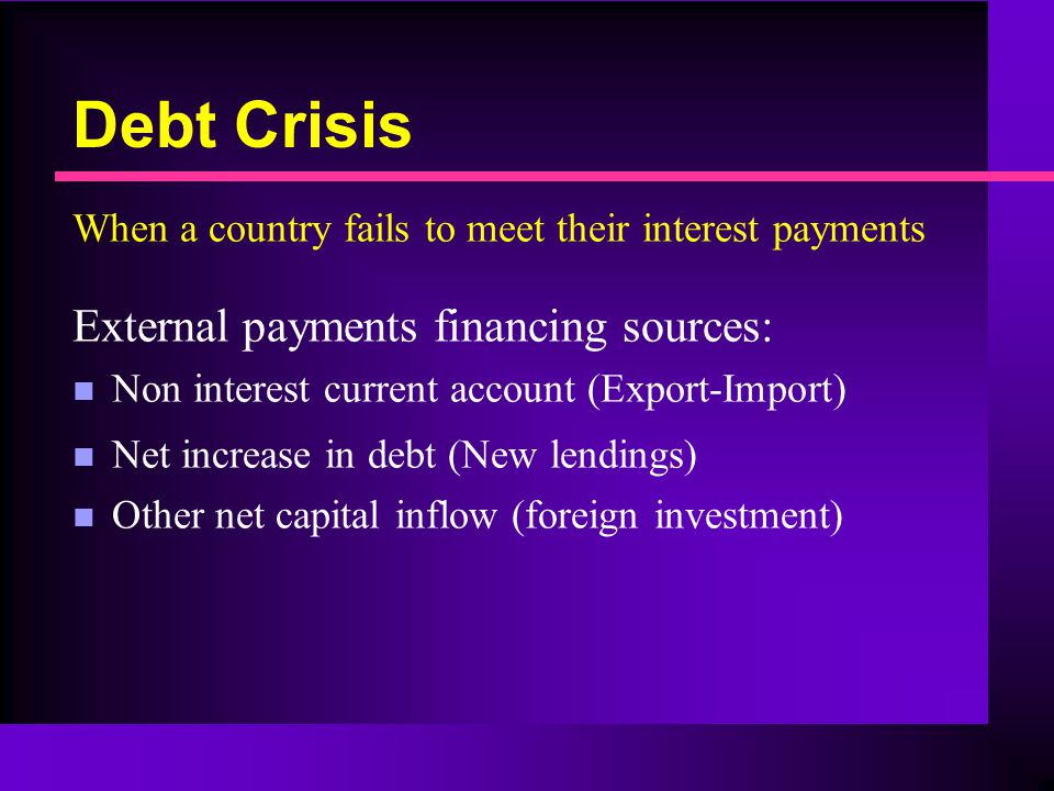 Debt Crisis When a country fails to meet their interest payments External payments financing sources: n Non interest current account (Export-Import) n Net increase in debt (New lendings) n Other net capital inflow (foreign investment)