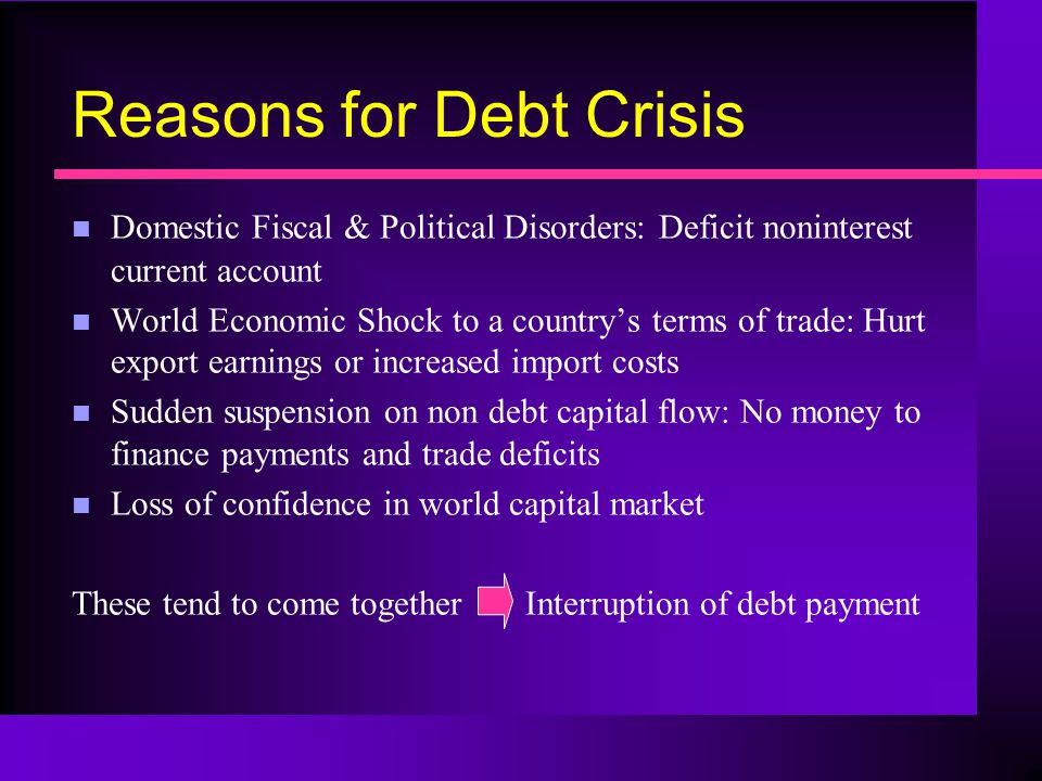 Reasons for Debt Crisis n Domestic Fiscal & Political Disorders: Deficit noninterest current account n World Economic Shock to a country’s terms of trade: Hurt export earnings or increased import costs n Sudden suspension on non debt capital flow: No money to finance payments and trade deficits n Loss of confidence in world capital market These tend to come together Interruption of debt payment