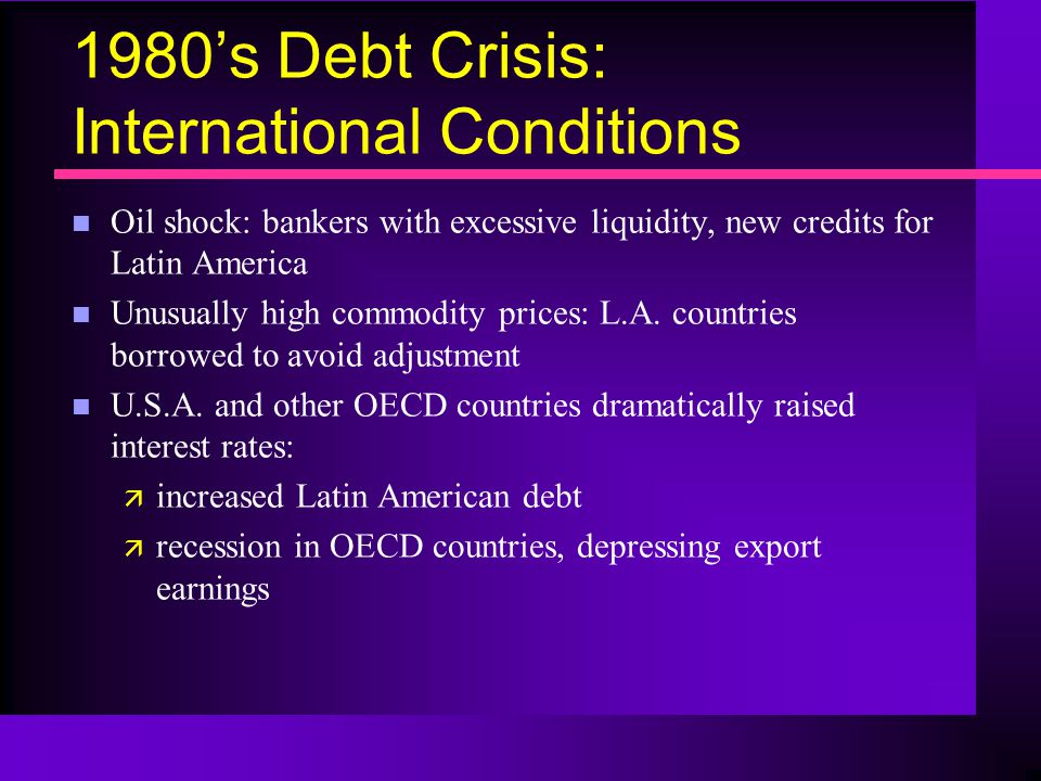 1980’s Debt Crisis: International Conditions n Oil shock: bankers with excessive liquidity, new credits for Latin America n Unusually high commodity prices: L.A.