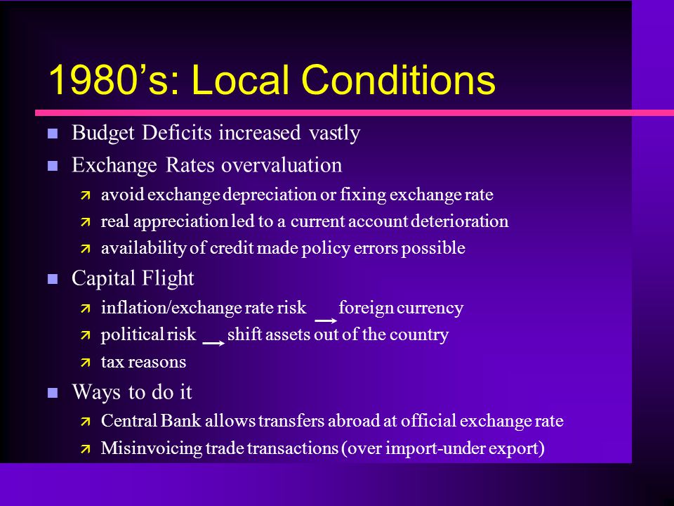 1980’s: Local Conditions n Budget Deficits increased vastly n Exchange Rates overvaluation ä avoid exchange depreciation or fixing exchange rate ä real appreciation led to a current account deterioration ä availability of credit made policy errors possible n Capital Flight ä inflation/exchange rate risk foreign currency ä political risk shift assets out of the country ä tax reasons n Ways to do it ä Central Bank allows transfers abroad at official exchange rate ä Misinvoicing trade transactions (over import-under export)