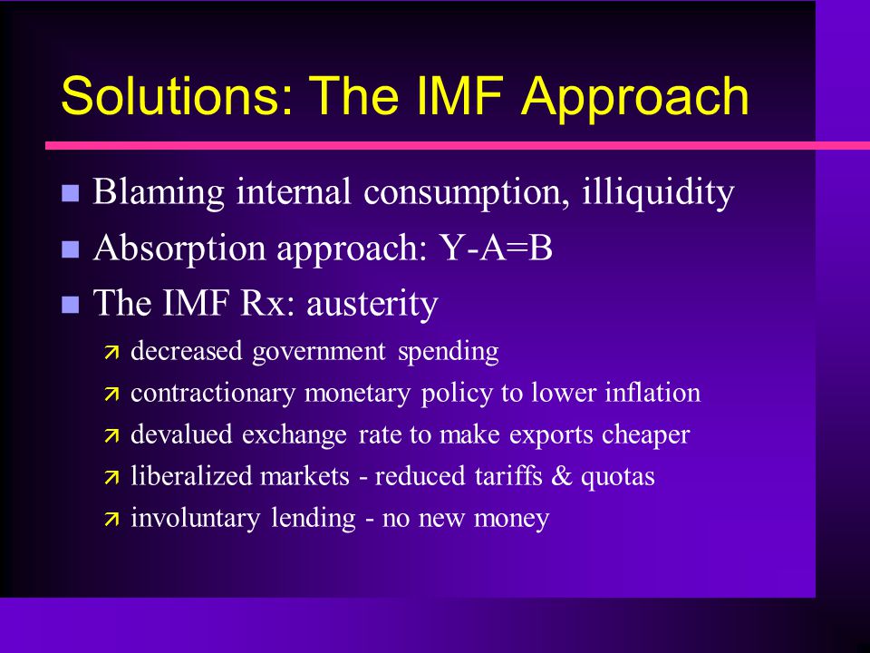 Solutions: The IMF Approach n Blaming internal consumption, illiquidity n Absorption approach: Y-A=B n The IMF Rx: austerity ä decreased government spending ä contractionary monetary policy to lower inflation ä devalued exchange rate to make exports cheaper ä liberalized markets - reduced tariffs & quotas ä involuntary lending - no new money