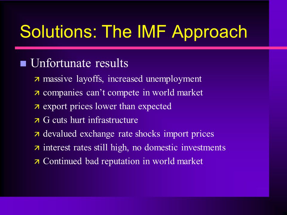 Solutions: The IMF Approach n Unfortunate results ä massive layoffs, increased unemployment ä companies can’t compete in world market ä export prices lower than expected ä G cuts hurt infrastructure ä devalued exchange rate shocks import prices ä interest rates still high, no domestic investments ä Continued bad reputation in world market