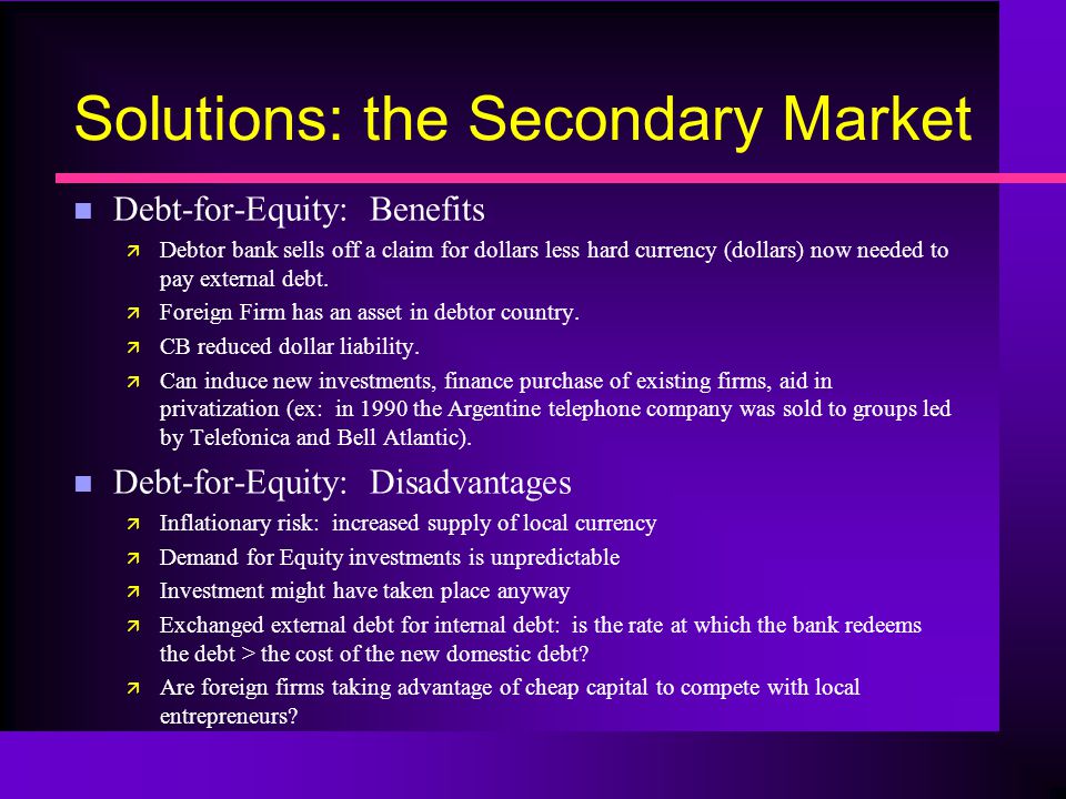 Solutions: the Secondary Market n Debt-for-Equity: Benefits ä Debtor bank sells off a claim for dollars less hard currency (dollars) now needed to pay external debt.