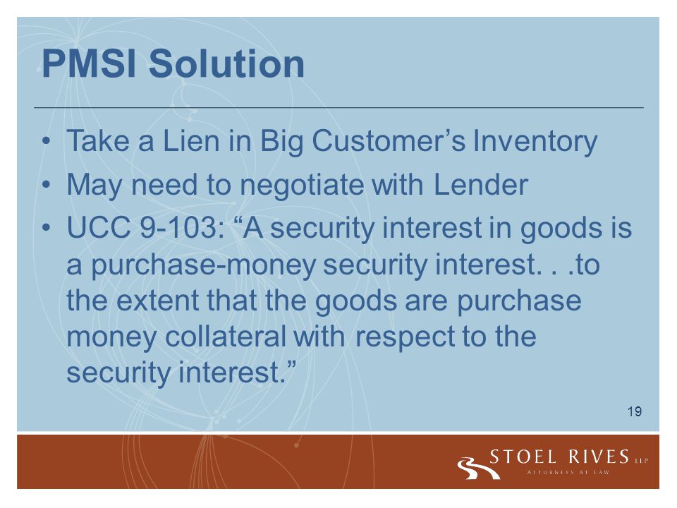 19 PMSI Solution Take a Lien in Big Customer’s Inventory May need to negotiate with Lender UCC 9-103: A security interest in goods is a purchase-money security interest...to the extent that the goods are purchase money collateral with respect to the security interest.