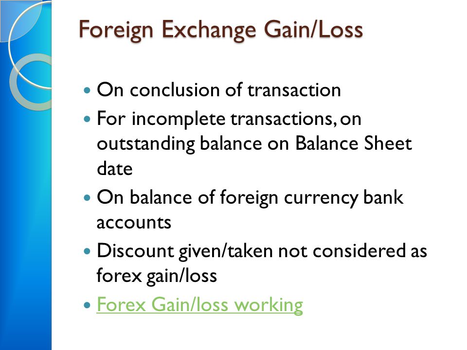 Foreign Exchange Gain/Loss On conclusion of transaction For incomplete transactions, on outstanding balance on Balance Sheet date On balance of foreign currency bank accounts Discount given/taken not considered as forex gain/loss Forex Gain/loss working