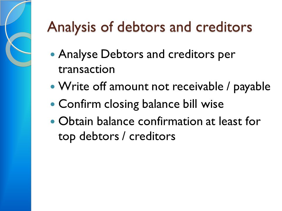 Analysis of debtors and creditors Analyse Debtors and creditors per transaction Write off amount not receivable / payable Confirm closing balance bill wise Obtain balance confirmation at least for top debtors / creditors