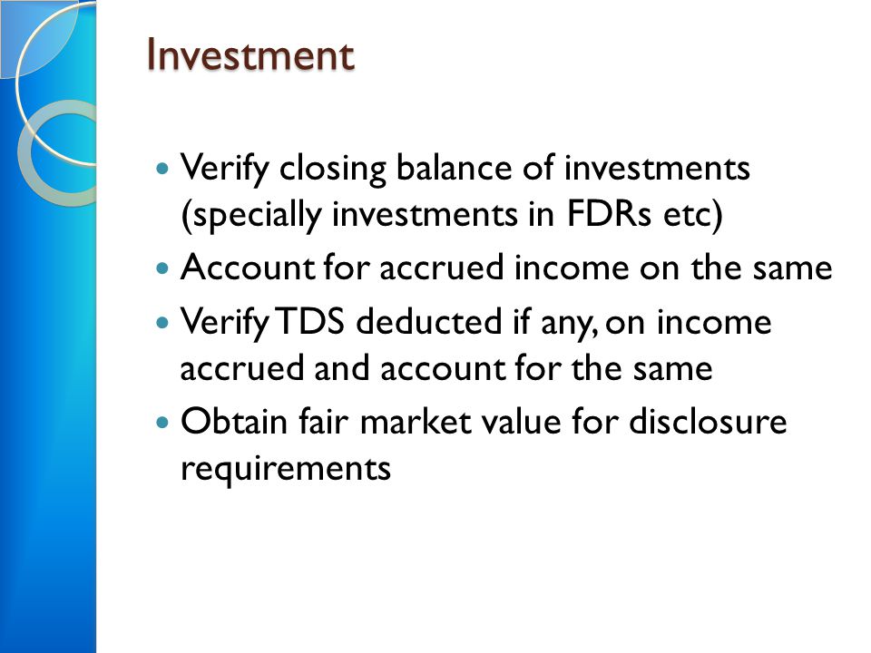 Investment Verify closing balance of investments (specially investments in FDRs etc) Account for accrued income on the same Verify TDS deducted if any, on income accrued and account for the same Obtain fair market value for disclosure requirements