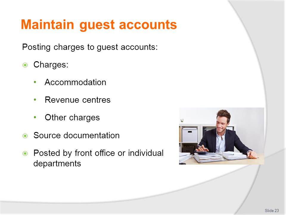 Maintain guest accounts Posting charges to guest accounts:  Charges: Accommodation Revenue centres Other charges  Source documentation  Posted by front office or individual departments Slide 23