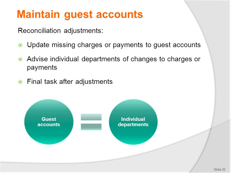 Maintain guest accounts Reconciliation adjustments:  Update missing charges or payments to guest accounts  Advise individual departments of changes to charges or payments  Final task after adjustments Slide 32 Guest accounts Individual departments