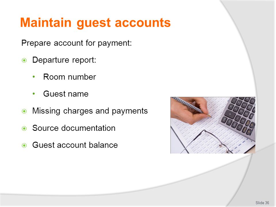 Maintain guest accounts Prepare account for payment:  Departure report: Room number Guest name  Missing charges and payments  Source documentation  Guest account balance Slide 36