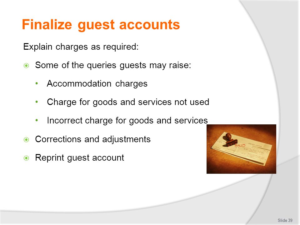 Finalize guest accounts Explain charges as required:  Some of the queries guests may raise: Accommodation charges Charge for goods and services not used Incorrect charge for goods and services  Corrections and adjustments  Reprint guest account Slide 39