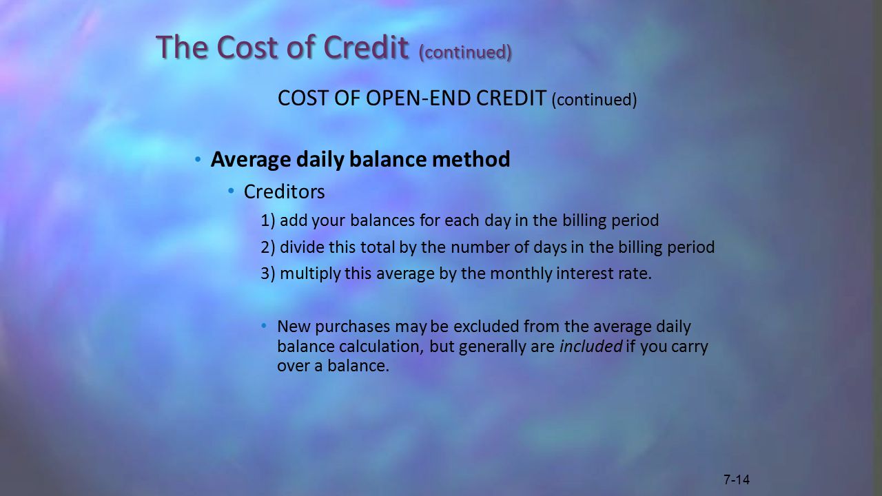 The Cost of Credit (continued) COST OF OPEN-END CREDIT (continued) Average daily balance method Creditors 1) add your balances for each day in the billing period 2) divide this total by the number of days in the billing period 3) multiply this average by the monthly interest rate.