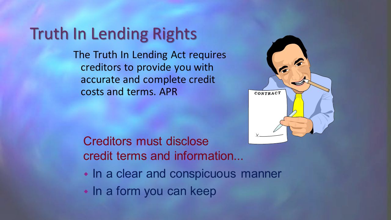 Truth In Lending Rights The Truth In Lending Act requires creditors to provide you with accurate and complete credit costs and terms.