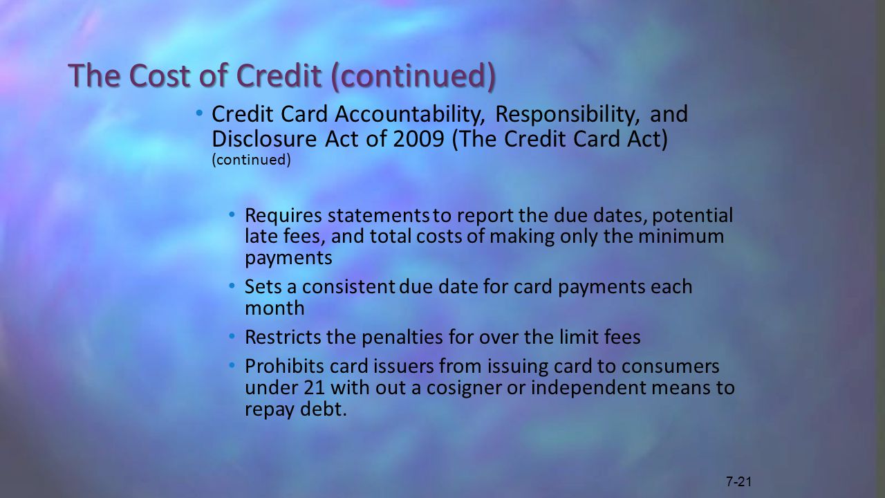 The Cost of Credit (continued) Credit Card Accountability, Responsibility, and Disclosure Act of 2009 (The Credit Card Act) (continued) Requires statements to report the due dates, potential late fees, and total costs of making only the minimum payments Sets a consistent due date for card payments each month Restricts the penalties for over the limit fees Prohibits card issuers from issuing card to consumers under 21 with out a cosigner or independent means to repay debt.