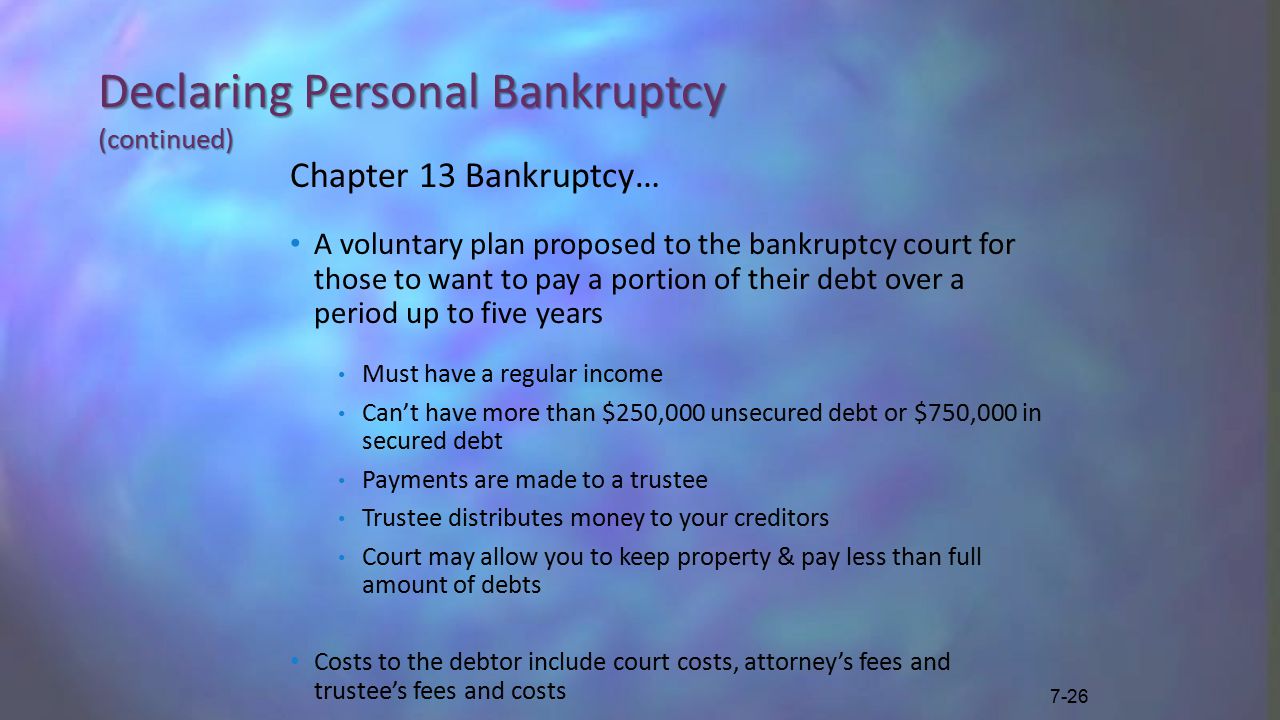 Declaring Personal Bankruptcy (continued) Chapter 13 Bankruptcy… A voluntary plan proposed to the bankruptcy court for those to want to pay a portion of their debt over a period up to five years Must have a regular income Can’t have more than $250,000 unsecured debt or $750,000 in secured debt Payments are made to a trustee Trustee distributes money to your creditors Court may allow you to keep property & pay less than full amount of debts Costs to the debtor include court costs, attorney’s fees and trustee’s fees and costs 7-26