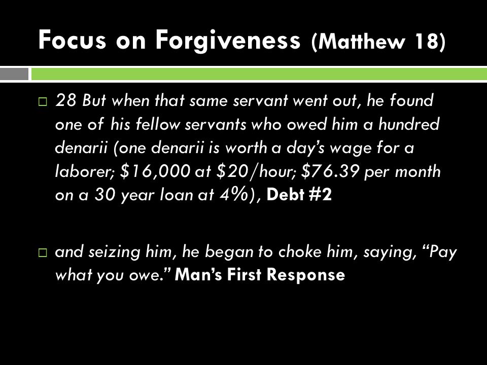 Focus on Forgiveness (Matthew 18)  28 But when that same servant went out, he found one of his fellow servants who owed him a hundred denarii (one denarii is worth a day’s wage for a laborer; $16,000 at $20/hour; $76.39 per month on a 30 year loan at 4%), Debt #2  and seizing him, he began to choke him, saying, Pay what you owe. Man’s First Response