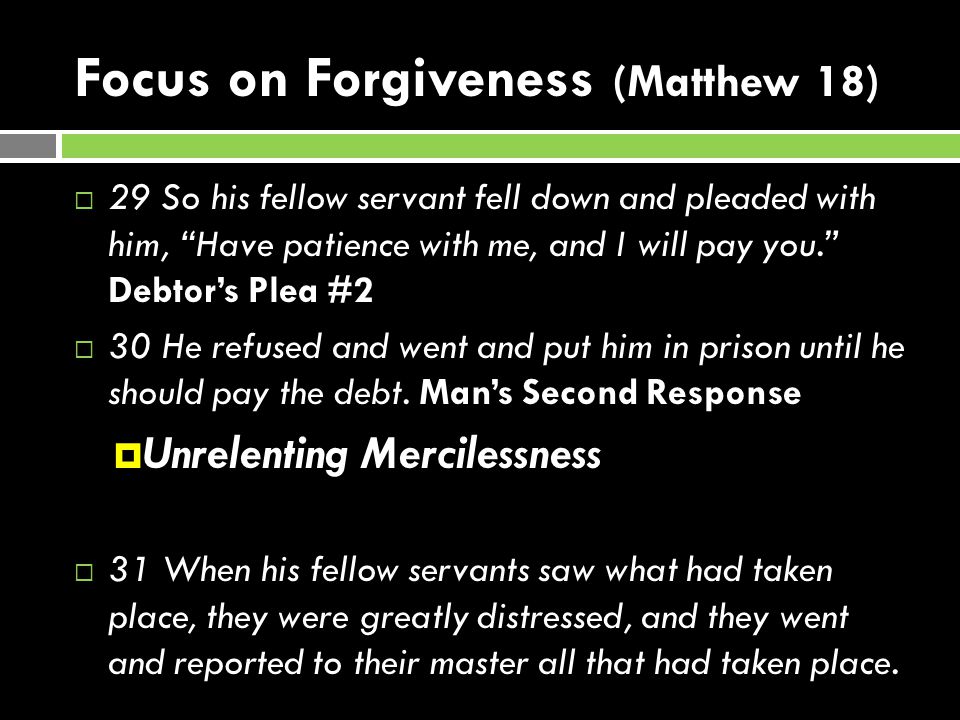 Focus on Forgiveness (Matthew 18)  29 So his fellow servant fell down and pleaded with him, Have patience with me, and I will pay you. Debtor’s Plea #2  30 He refused and went and put him in prison until he should pay the debt.