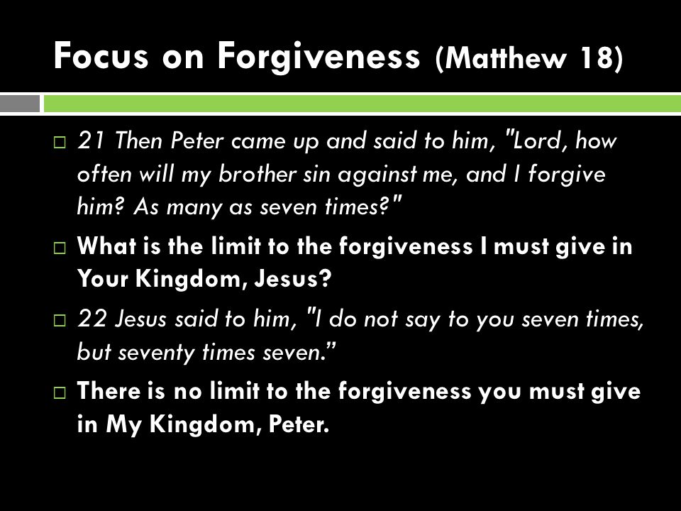 Focus on Forgiveness (Matthew 18)  21 Then Peter came up and said to him, Lord, how often will my brother sin against me, and I forgive him.
