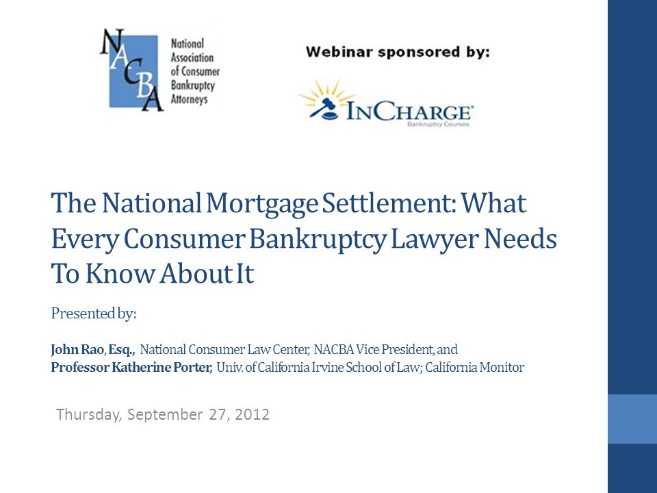 The National Mortgage Settlement: What Every Consumer Bankruptcy Lawyer Needs To Know About It Presented by: John Rao, Esq., National Consumer Law Center, NACBA Vice President, and Professor Katherine Porter, Univ.