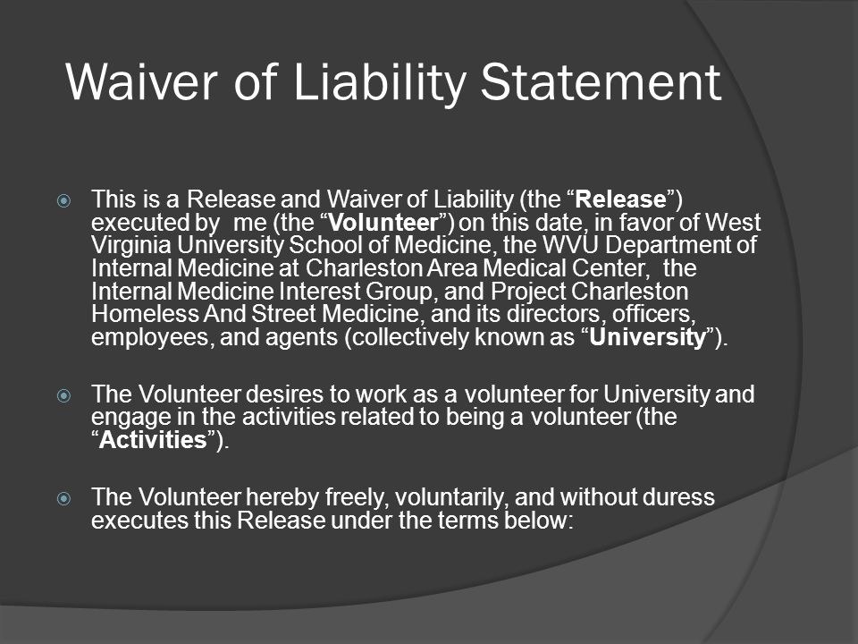Waiver of Liability Statement  This is a Release and Waiver of Liability (the Release ) executed by me (the Volunteer ) on this date, in favor of West Virginia University School of Medicine, the WVU Department of Internal Medicine at Charleston Area Medical Center, the Internal Medicine Interest Group, and Project Charleston Homeless And Street Medicine, and its directors, officers, employees, and agents (collectively known as University ).