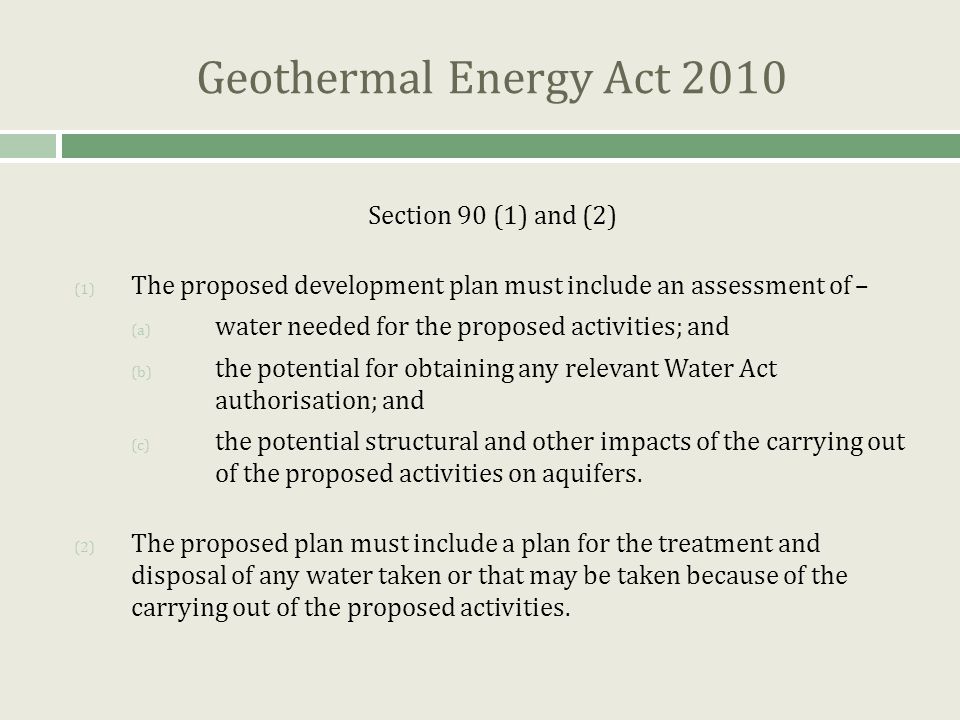 Geothermal Energy Act 2010 Section 90 (1) and (2) (1) The proposed development plan must include an assessment of – (a) water needed for the proposed activities; and (b) the potential for obtaining any relevant Water Act authorisation; and (c) the potential structural and other impacts of the carrying out of the proposed activities on aquifers.