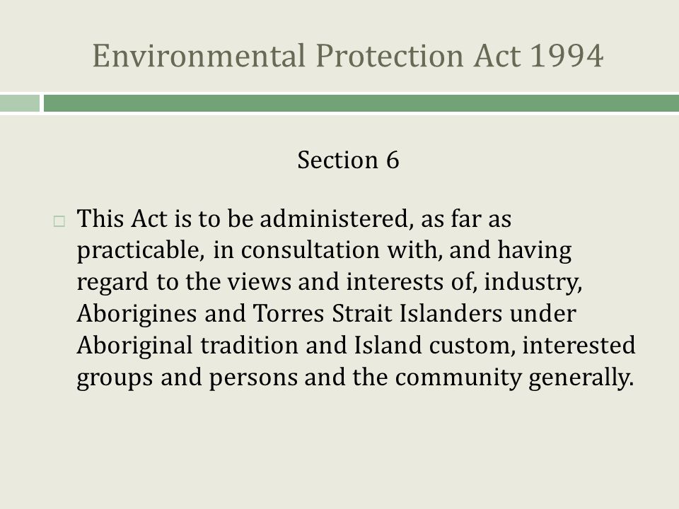 Environmental Protection Act 1994 Section 6  This Act is to be administered, as far as practicable, in consultation with, and having regard to the views and interests of, industry, Aborigines and Torres Strait Islanders under Aboriginal tradition and Island custom, interested groups and persons and the community generally.