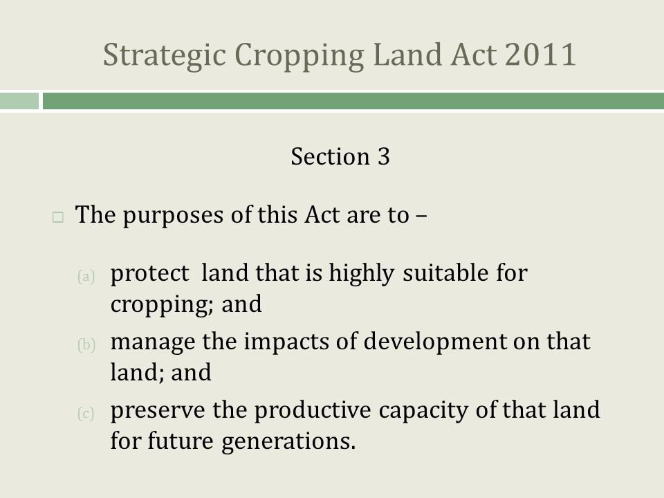 Strategic Cropping Land Act 2011 Section 3  The purposes of this Act are to – (a) protect land that is highly suitable for cropping; and (b) manage the impacts of development on that land; and (c) preserve the productive capacity of that land for future generations.